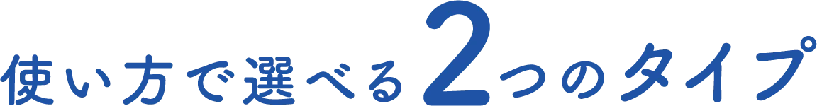 使い方で選べる 2つのタイプ