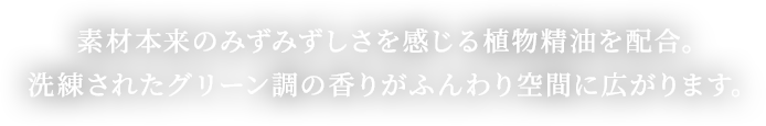 素材本来の素材本来のみずみずしさを感じる植物精油を配合。洗練されたグリーン調の香りがふんわり空間に広がります。