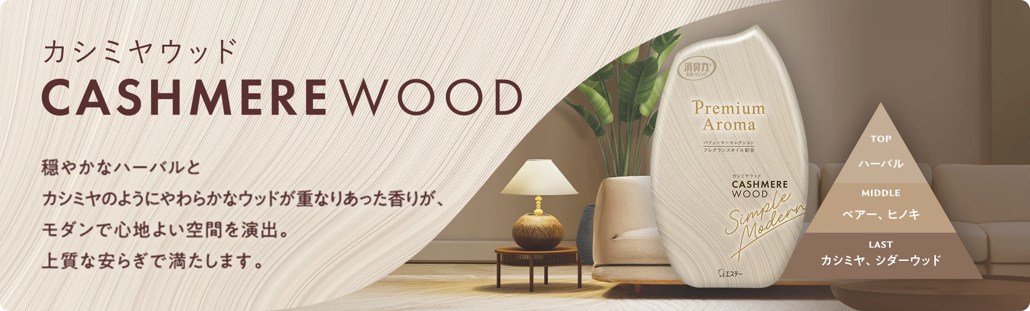 カシミヤウッド CASHMERE WOOD 穏やかなハーバルとカシミヤのようにやわらかなウッドが重なりあった香りが、モダンで心地よい空間を演出。上質な安らぎで満たします。 TOP ハーバル MIDDLE ペアー、ヒノキ LAST カシミヤ、シダーウッド